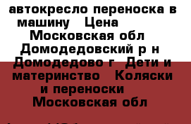 автокресло-переноска в машину › Цена ­ 3 000 - Московская обл., Домодедовский р-н, Домодедово г. Дети и материнство » Коляски и переноски   . Московская обл.